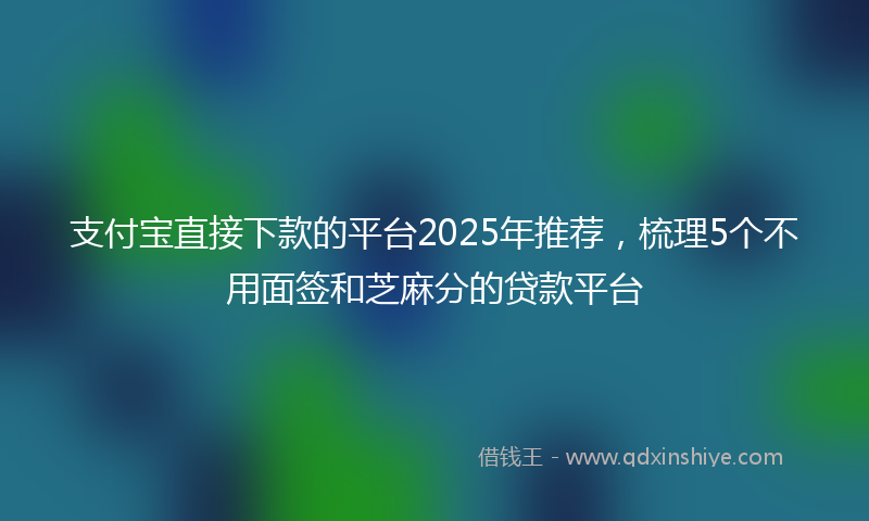支付宝直接下款的平台2025年推荐，梳理5个不用面签和芝麻分的贷款平台