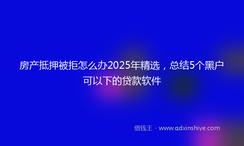 房产抵押被拒怎么办2025年精选，总结5个黑户可以下的贷款软件