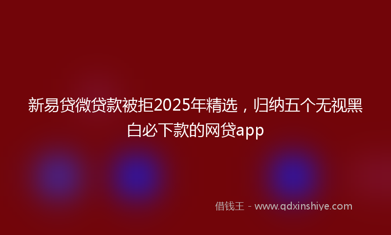 新易贷微贷款被拒2025年精选，归纳五个无视黑白必下款的网贷app