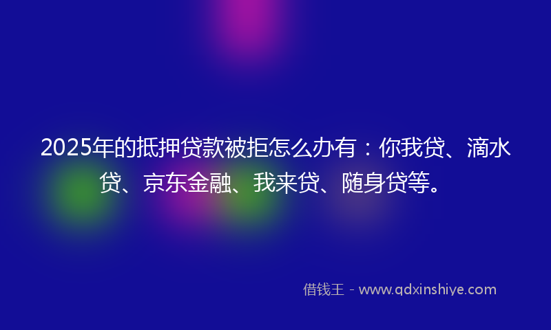 2025年的抵押贷款被拒怎么办有：你我贷、滴水贷、京东金融、我来贷、随身贷等。
