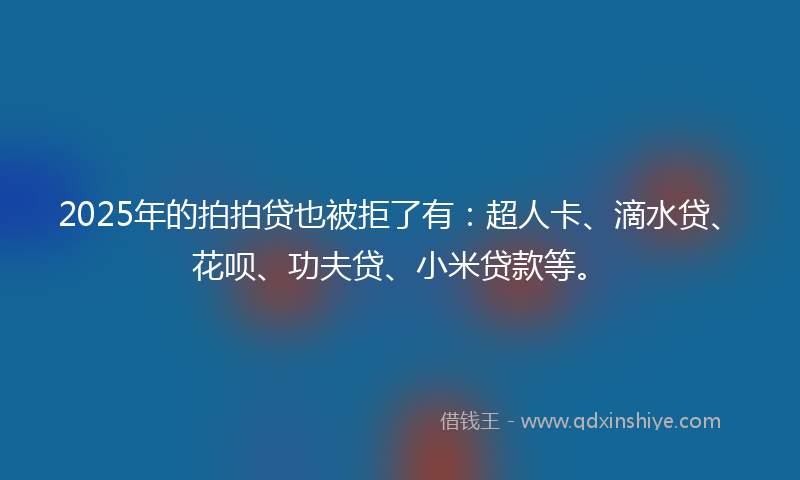 2025年的拍拍贷也被拒了有：超人卡、滴水贷、花呗、功夫贷、小米贷款等。