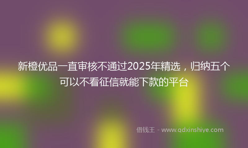 新橙优品一直审核不通过2025年精选，归纳五个可以不看征信就能下款的平台