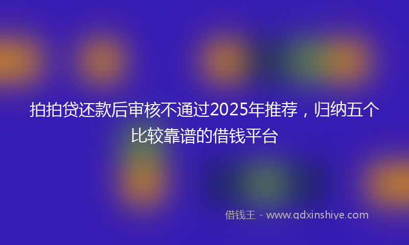 拍拍贷还款后审核不通过2025年推荐，归纳五个比较靠谱的借钱平台
