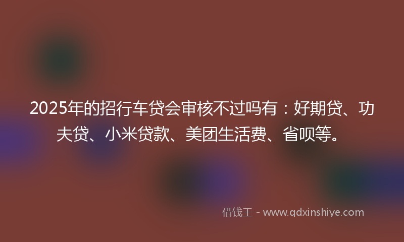 2025年的招行车贷会审核不过吗有：好期贷、功夫贷、小米贷款、美团生活费、省呗等。