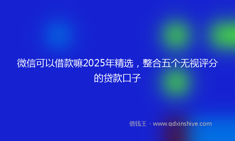 微信可以借款嘛2025年精选，整合五个无视评分的贷款口子