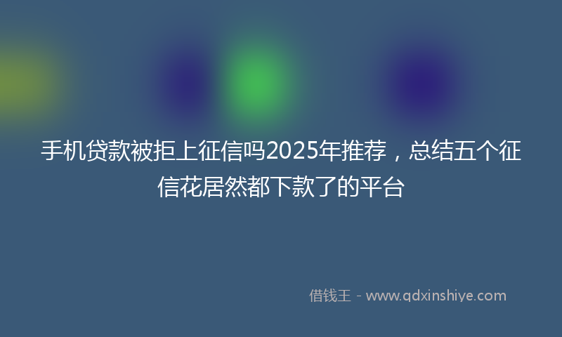 手机贷款被拒上征信吗2025年推荐，总结五个征信花居然都下款了的平台