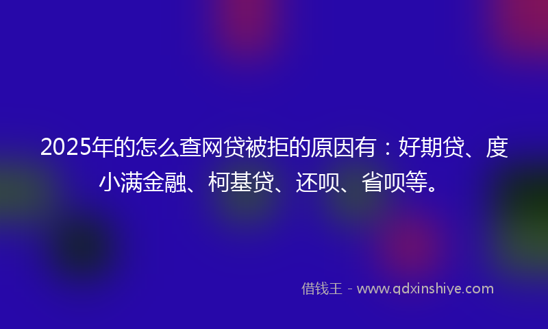 2025年的怎么查网贷被拒的原因有：好期贷、度小满金融、柯基贷、还呗、省呗等。