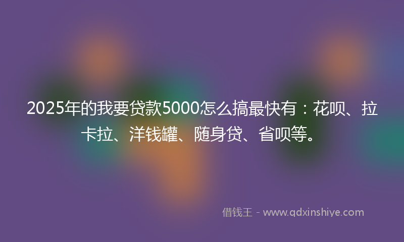 2025年的我要贷款5000怎么搞最快有：花呗、拉卡拉、洋钱罐、随身贷、省呗等。