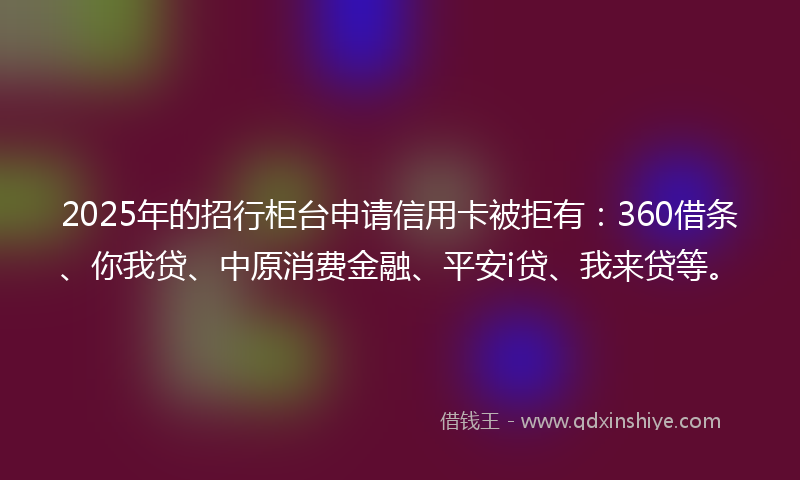 2025年的招行柜台申请信用卡被拒有：360借条、你我贷、中原消费金融、平安i贷、我来贷等。