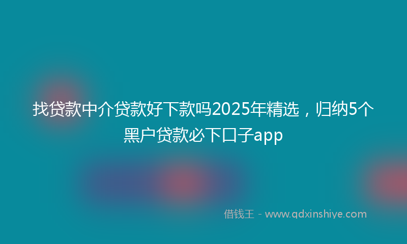 找贷款中介贷款好下款吗2025年精选，归纳5个黑户贷款必下口子app