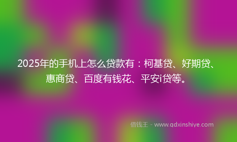 2025年的手机上怎么贷款有：柯基贷、好期贷、惠商贷、百度有钱花、平安i贷等。