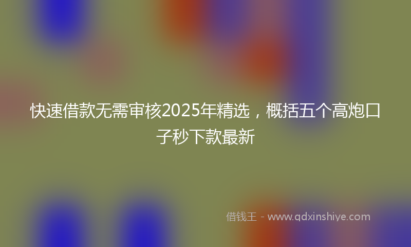 快速借款无需审核2025年精选，概括五个高炮口子秒下款最新