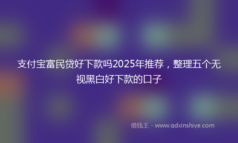 支付宝富民贷好下款吗2025年推荐，整理五个无视黑白好下款的口子