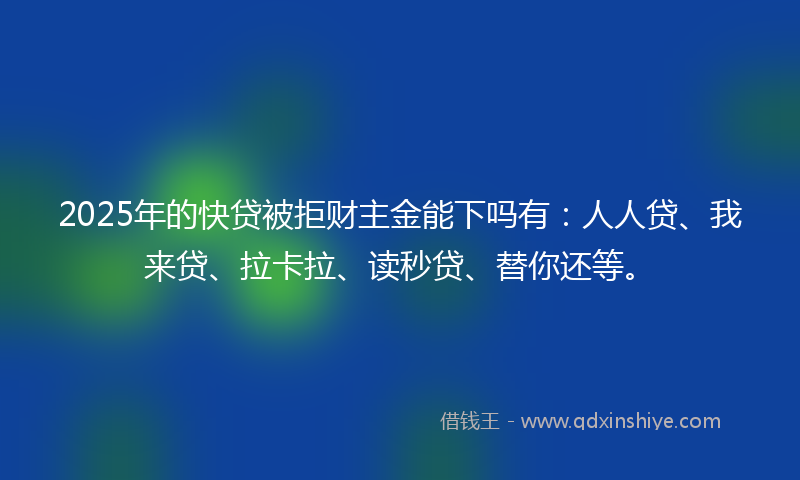 2025年的快贷被拒财主金能下吗有：人人贷、我来贷、拉卡拉、读秒贷、替你还等。