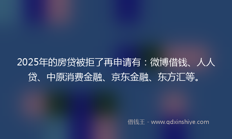 2025年的房贷被拒了再申请有：微博借钱、人人贷、中原消费金融、京东金融、东方汇等。