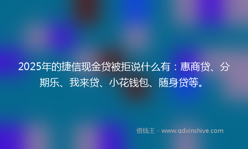 2025年的捷信现金贷被拒说什么有：惠商贷、分期乐、我来贷、小花钱包、随身贷等。