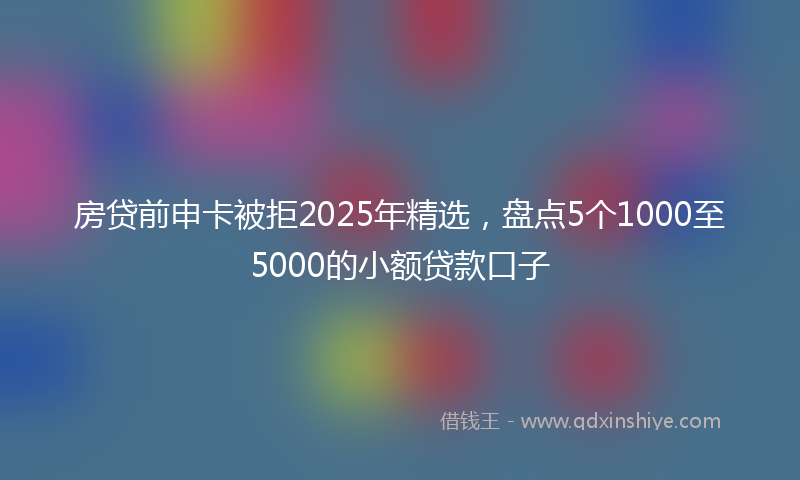 房贷前申卡被拒2025年精选，盘点5个1000至5000的小额贷款口子