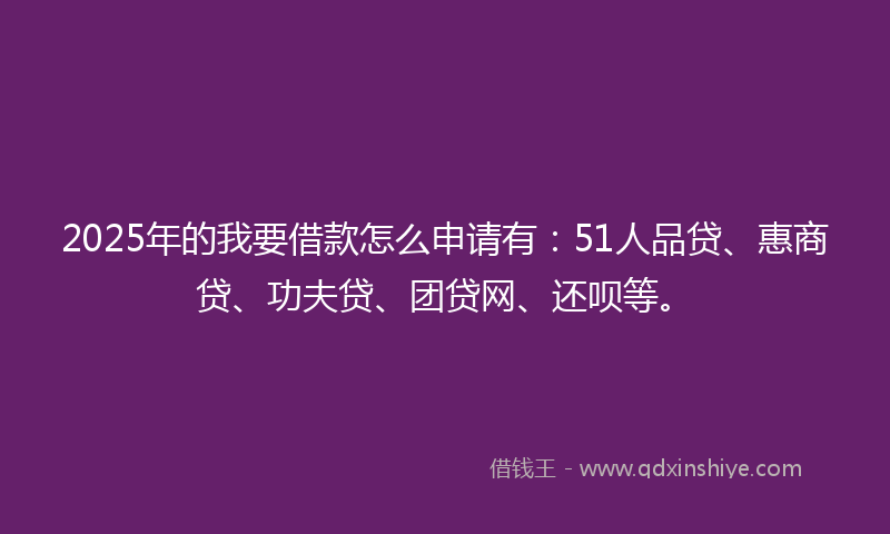 2025年的我要借款怎么申请有：51人品贷、惠商贷、功夫贷、团贷网、还呗等。