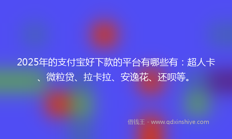 2025年的支付宝好下款的平台有哪些有：超人卡、微粒贷、拉卡拉、安逸花、还呗等。