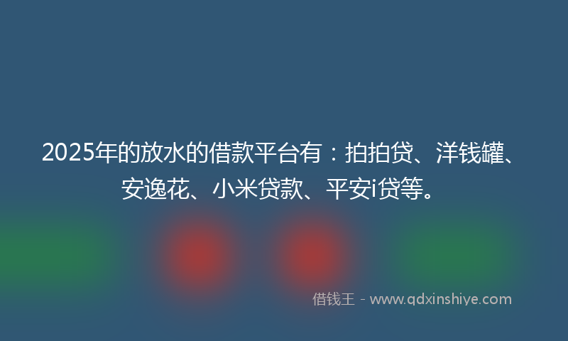 2025年的放水的借款平台有：拍拍贷、洋钱罐、安逸花、小米贷款、平安i贷等。