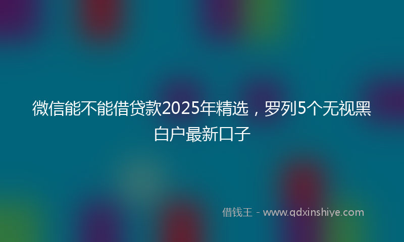 微信能不能借贷款2025年精选，罗列5个无视黑白户最新口子