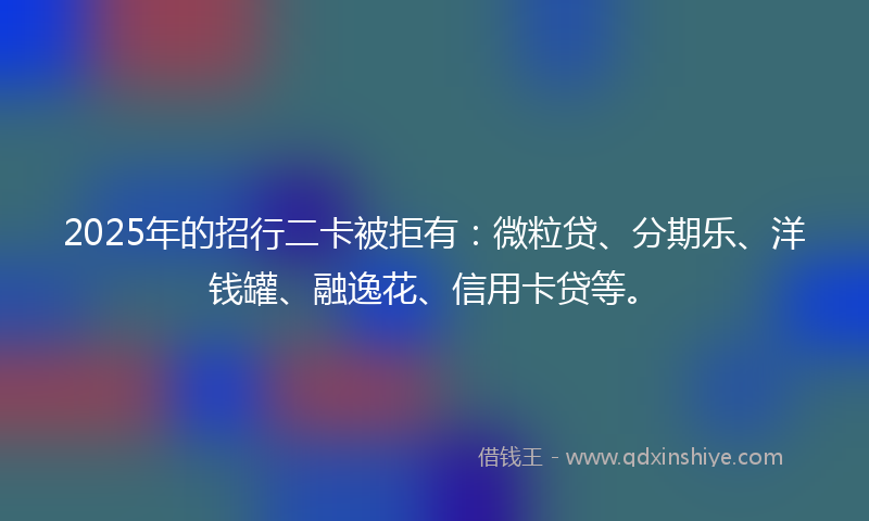 2025年的招行二卡被拒有：微粒贷、分期乐、洋钱罐、融逸花、信用卡贷等。