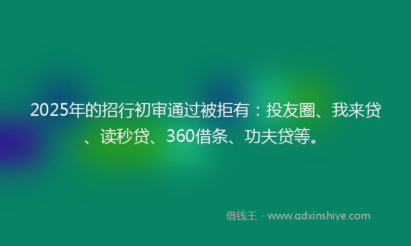 2025年的招行初审通过被拒有：投友圈、我来贷、读秒贷、360借条、功夫贷等。
