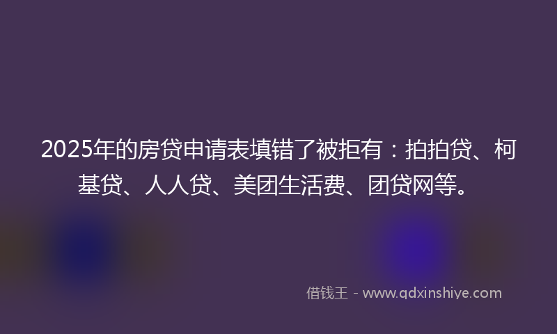 2025年的房贷申请表填错了被拒有：拍拍贷、柯基贷、人人贷、美团生活费、团贷网等。