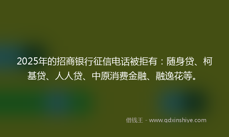 2025年的招商银行征信电话被拒有：随身贷、柯基贷、人人贷、中原消费金融、融逸花等。