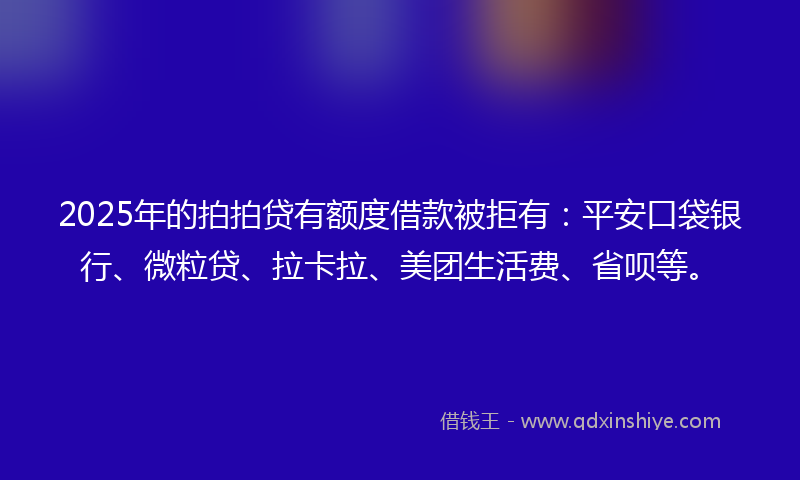 2025年的拍拍贷有额度借款被拒有：平安口袋银行、微粒贷、拉卡拉、美团生活费、省呗等。