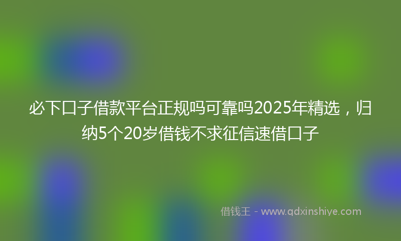 必下口子借款平台正规吗可靠吗2025年精选，归纳5个20岁借钱不求征信速借口子
