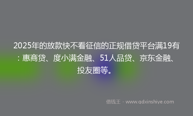 2025年的放款快不看征信的正规借贷平台满19有：惠商贷、度小满金融、51人品贷、京东金融、投友圈等。