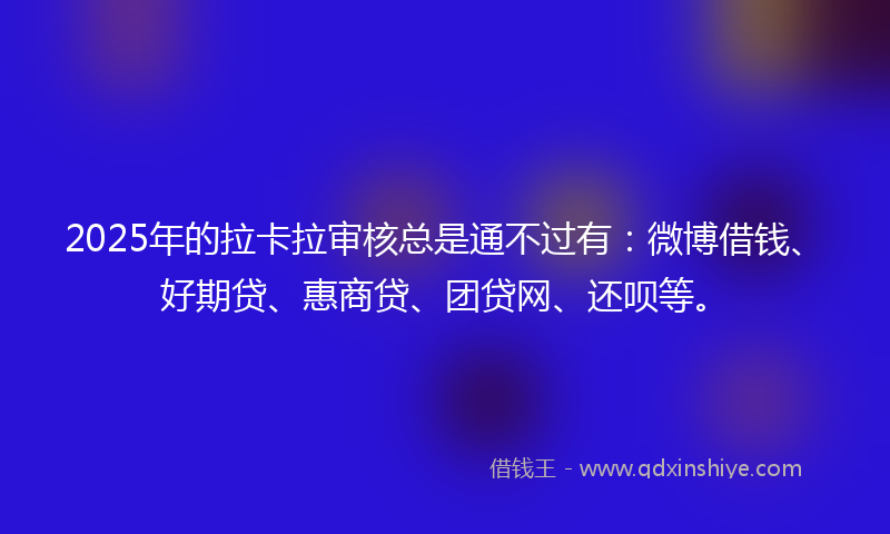 2025年的拉卡拉审核总是通不过有：微博借钱、好期贷、惠商贷、团贷网、还呗等。