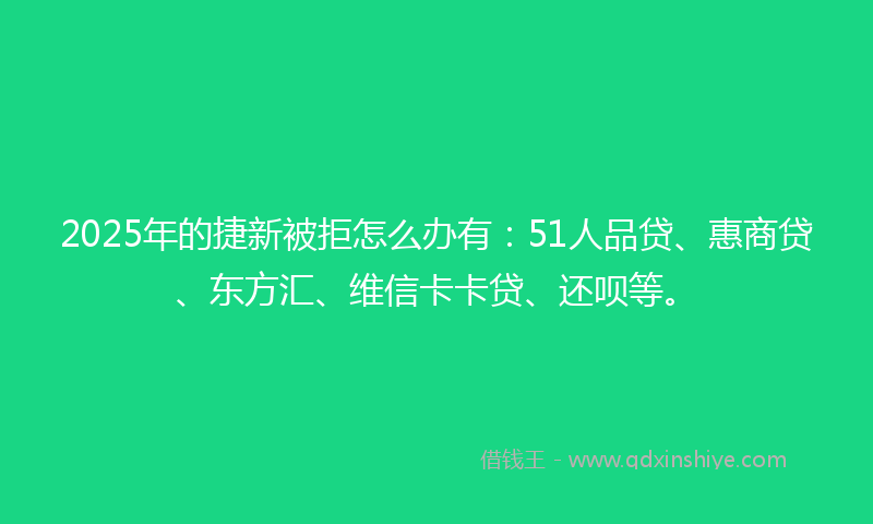 2025年的捷新被拒怎么办有：51人品贷、惠商贷、东方汇、维信卡卡贷、还呗等。