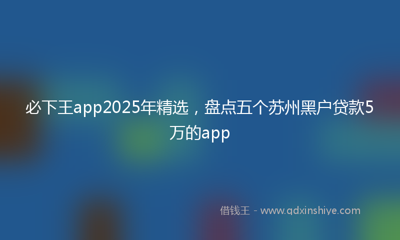必下王app2025年精选，盘点五个苏州黑户贷款5万的app