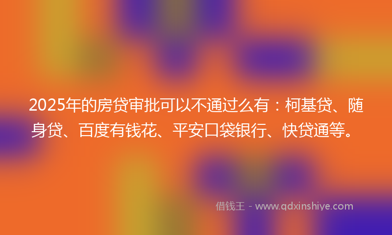 2025年的房贷审批可以不通过么有：柯基贷、随身贷、百度有钱花、平安口袋银行、快贷通等。