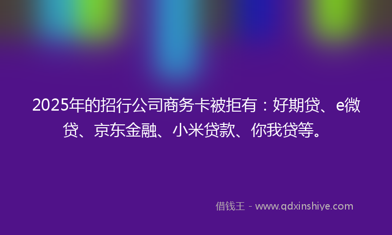 2025年的招行公司商务卡被拒有：好期贷、e微贷、京东金融、小米贷款、你我贷等。