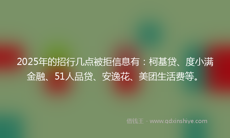 2025年的招行几点被拒信息有：柯基贷、度小满金融、51人品贷、安逸花、美团生活费等。