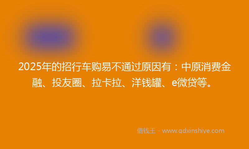 2025年的招行车购易不通过原因有：中原消费金融、投友圈、拉卡拉、洋钱罐、e微贷等。