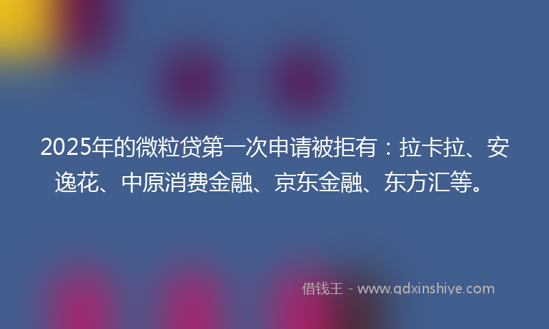 2025年的微粒贷第一次申请被拒有：拉卡拉、安逸花、中原消费金融、京东金融、东方汇等。