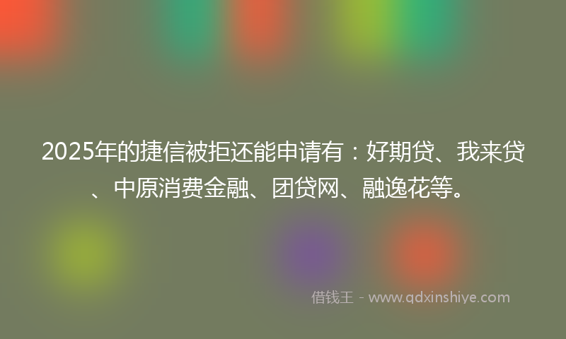 2025年的捷信被拒还能申请有：好期贷、我来贷、中原消费金融、团贷网、融逸花等。