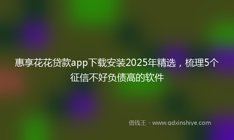 惠享花花贷款app下载安装2025年精选，梳理5个征信不好负债高的软件
