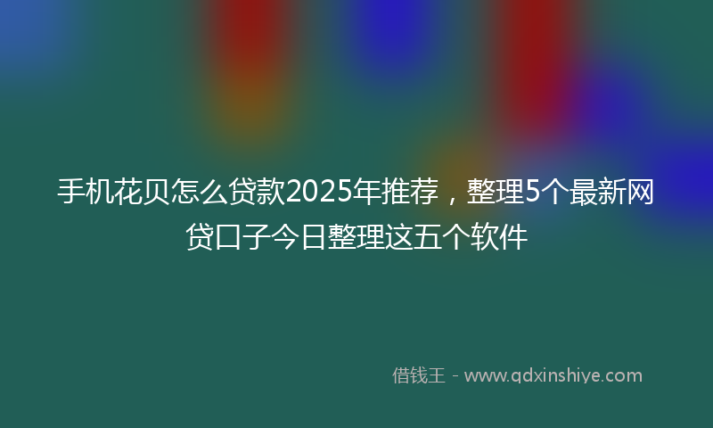 手机花贝怎么贷款2025年推荐，整理5个最新网贷口子今日整理这五个软件
