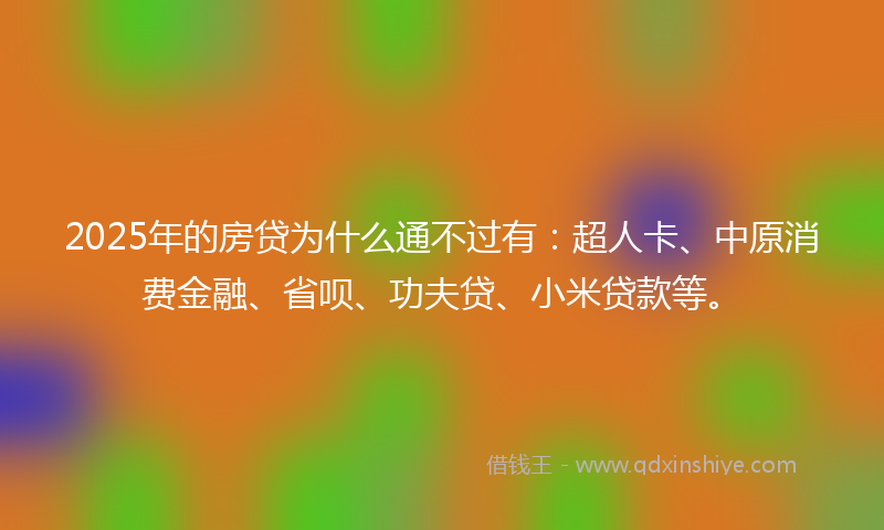 2025年的房贷为什么通不过有：超人卡、中原消费金融、省呗、功夫贷、小米贷款等。