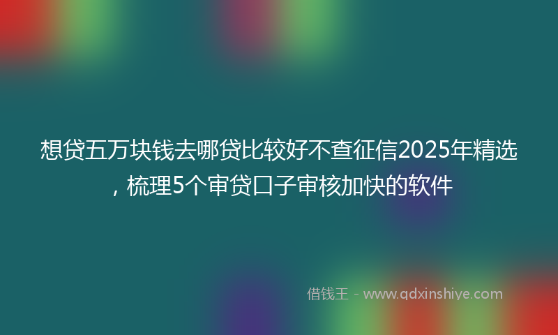 想贷五万块钱去哪贷比较好不查征信2025年精选，梳理5个审贷口子审核加快的软件