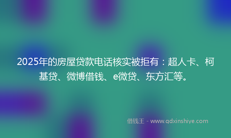 2025年的房屋贷款电话核实被拒有：超人卡、柯基贷、微博借钱、e微贷、东方汇等。