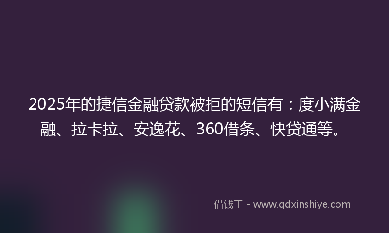 2025年的捷信金融贷款被拒的短信有：度小满金融、拉卡拉、安逸花、360借条、快贷通等。