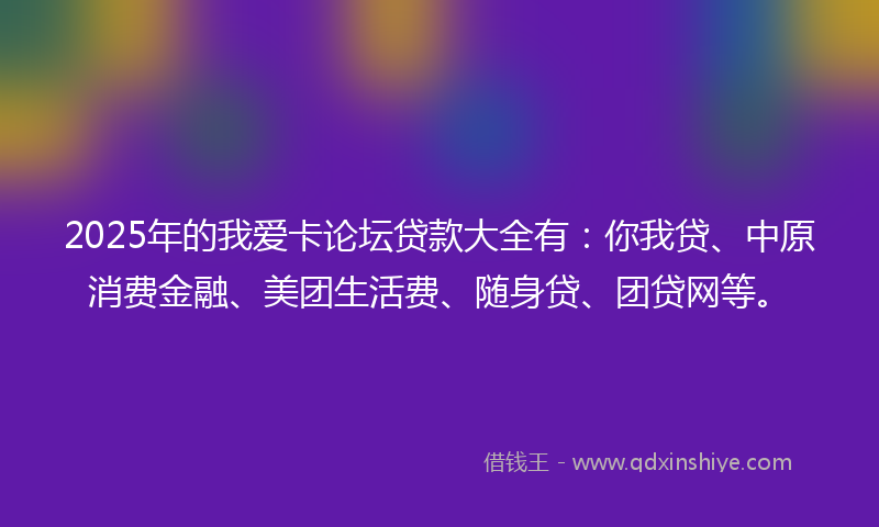 2025年的我爱卡论坛贷款大全有：你我贷、中原消费金融、美团生活费、随身贷、团贷网等。