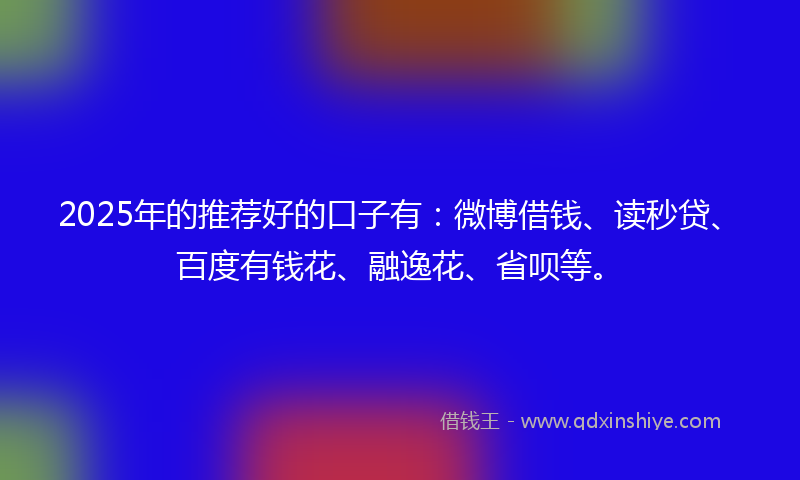 2025年的推荐好的口子有：微博借钱、读秒贷、百度有钱花、融逸花、省呗等。
