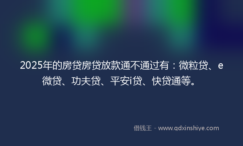 2025年的房贷房贷放款通不通过有：微粒贷、e微贷、功夫贷、平安i贷、快贷通等。